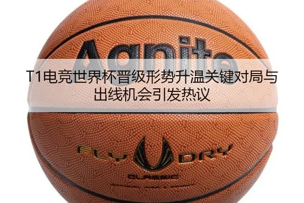 T1电竞世界杯晋级形势升温关键对局与出线机会引发热议